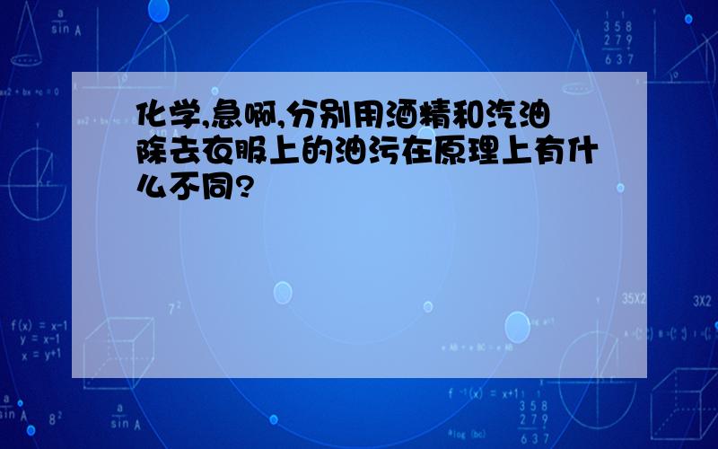 化学,急啊,分别用酒精和汽油除去衣服上的油污在原理上有什么不同?