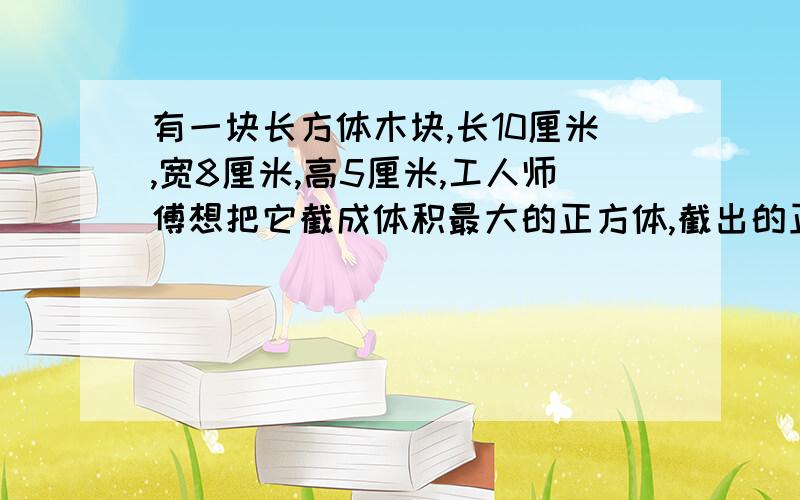 有一块长方体木块,长10厘米,宽8厘米,高5厘米,工人师傅想把它截成体积最大的正方体,截出的正方体体积是多少?