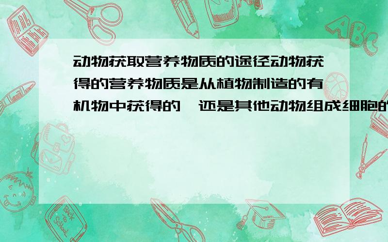 动物获取营养物质的途径动物获得的营养物质是从植物制造的有机物中获得的,还是其他动物组成细胞的营养物质