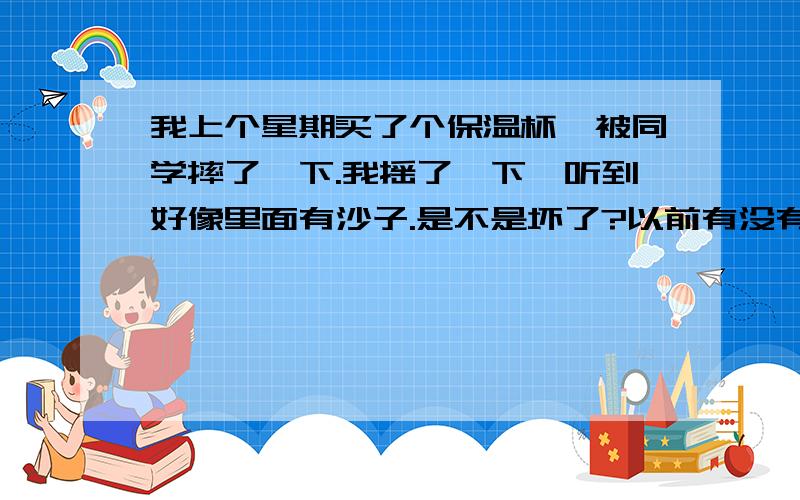 我上个星期买了个保温杯、被同学摔了一下.我摇了一下,听到好像里面有沙子.是不是坏了?以前有没有沙子的声音我不知道.