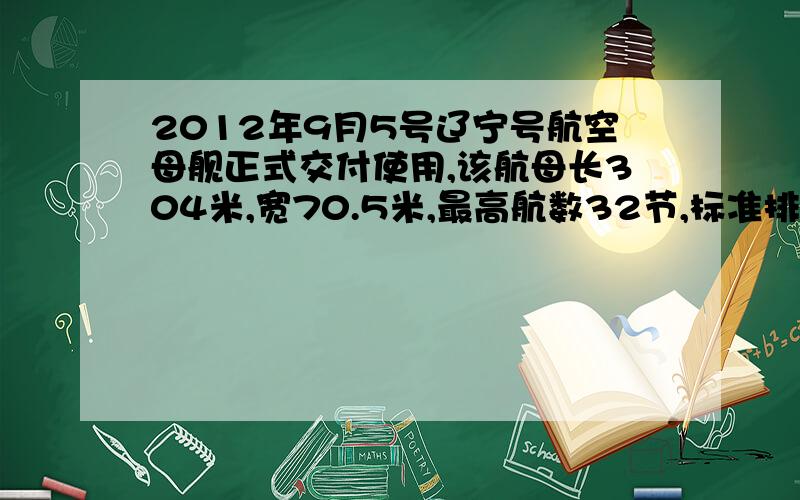 2012年9月5号辽宁号航空母舰正式交付使用,该航母长304米,宽70.5米,最高航数32节,标准排水量5.7万吨,满载排水量6.75万吨,安装四台蒸汽轮发动机驱动,总计20万马力.以20节航行,续航能力可达12000海