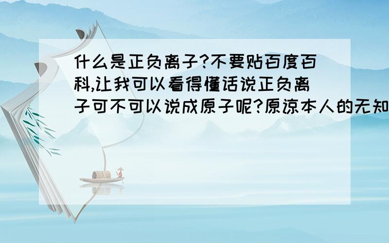 什么是正负离子?不要贴百度百科,让我可以看得懂话说正负离子可不可以说成原子呢?原谅本人的无知吧,才学电学的说!