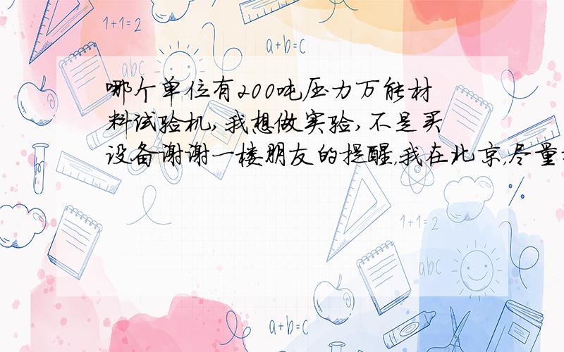 哪个单位有200吨压力万能材料试验机,我想做实验,不是买设备谢谢一楼朋友的提醒，我在北京，尽量找北京的单位。如果北京没有，外地也行