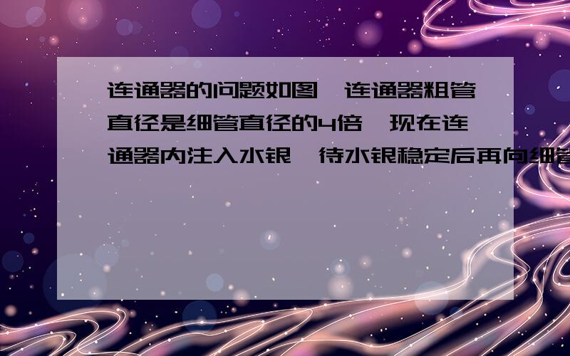 连通器的问题如图,连通器粗管直径是细管直径的4倍,现在连通器内注入水银,待水银稳定后再向细管中注入70cm高的水（注入水后细管中仍有水银）. 求：（1）粗管中水银面上升多少? （2）细