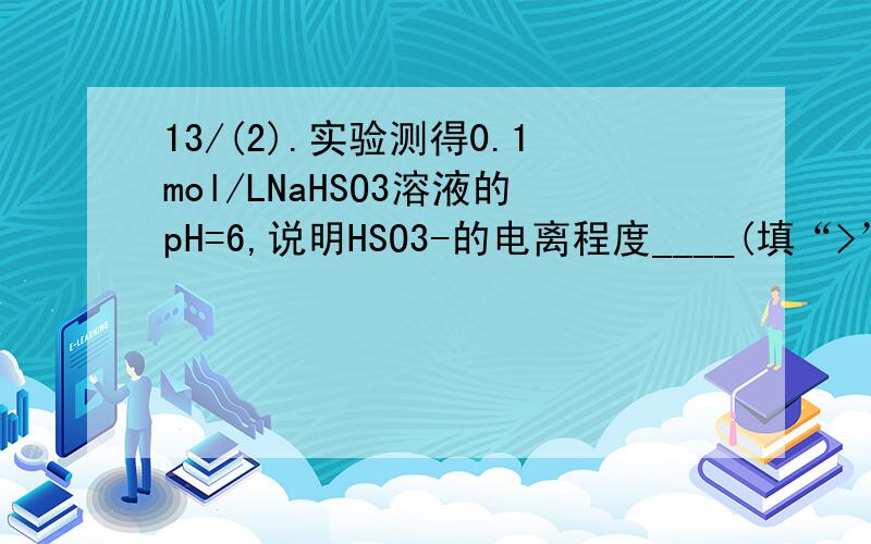 13/(2).实验测得0.1mol/LNaHSO3溶液的pH=6,说明HSO3-的电离程度____(填“>”“