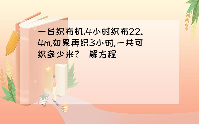 一台织布机,4小时织布22.4m,如果再织3小时,一共可织多少米?（解方程）