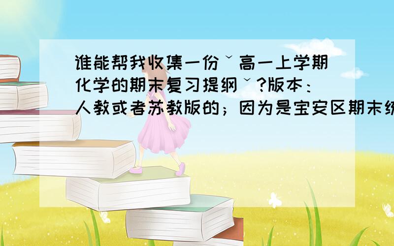 谁能帮我收集一份ˇ高一上学期化学的期末复习提纲ˇ?版本：人教或者苏教版的；因为是宝安区期末统考,如果你认为有更好的版本,也行.内容：期末复习提纲.内容要精确,不要太多也不要太少