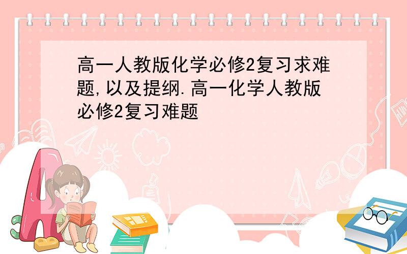 高一人教版化学必修2复习求难题,以及提纲.高一化学人教版必修2复习难题