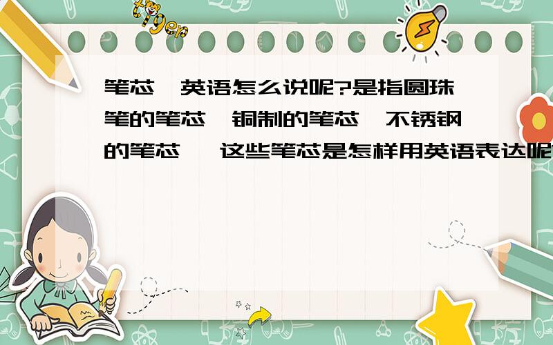 笔芯,英语怎么说呢?是指圆珠笔的笔芯,铜制的笔芯,不锈钢的笔芯 ,这些笔芯是怎样用英语表达呢?