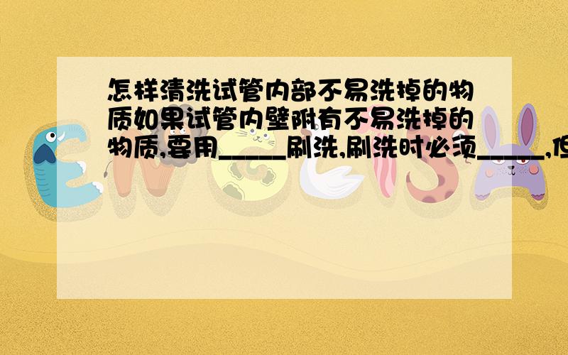 怎样清洗试管内部不易洗掉的物质如果试管内壁附有不易洗掉的物质,要用_____刷洗,刷洗时必须_____,但用力不能过猛.洗过的玻璃仪器附着的水既不_____也不_____表示仪器洗干净.洗净的仪器应放