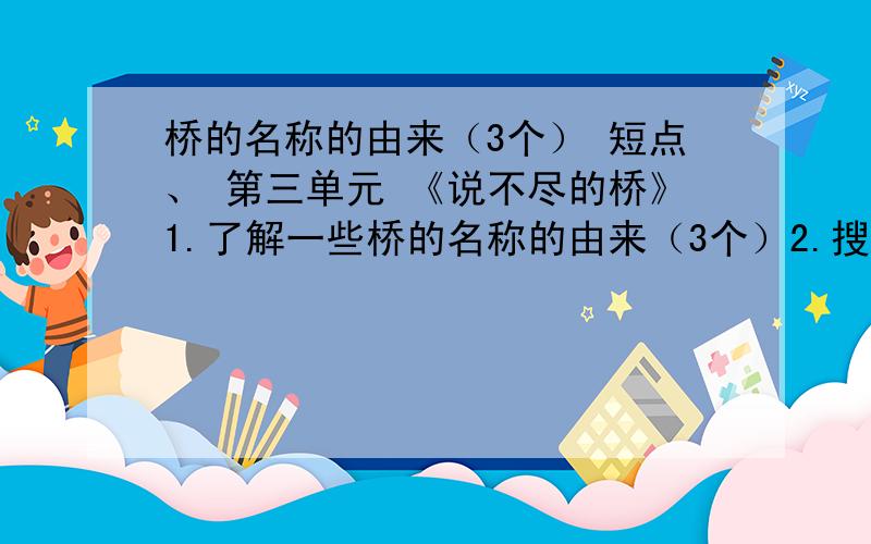 桥的名称的由来（3个） 短点、 第三单元 《说不尽的桥》1.了解一些桥的名称的由来（3个）2.搜集有关桥的诗歌、对联、谜语、俗语、谚语、成语等。（各3个）3.搜集有关桥的故事与传说（3