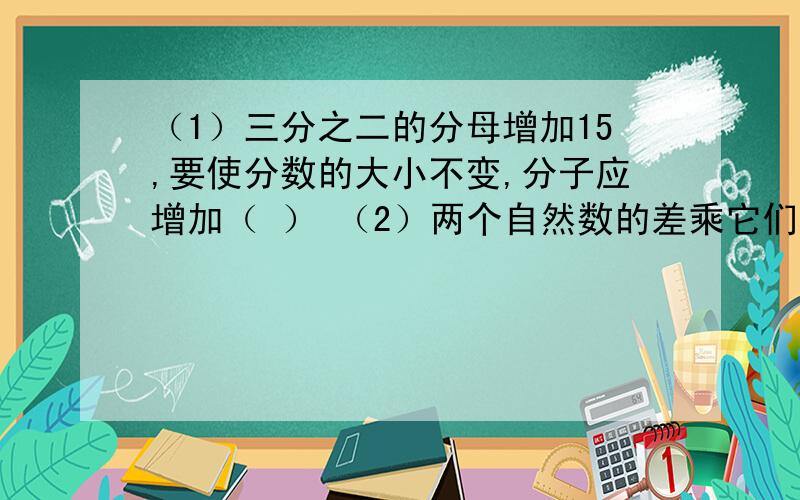 （1）三分之二的分母增加15,要使分数的大小不变,分子应增加（ ） （2）两个自然数的差乘它们的【下面】【接上（2）】积它们的和,是29,这俩个自然数分别是（ ）、（ ）.