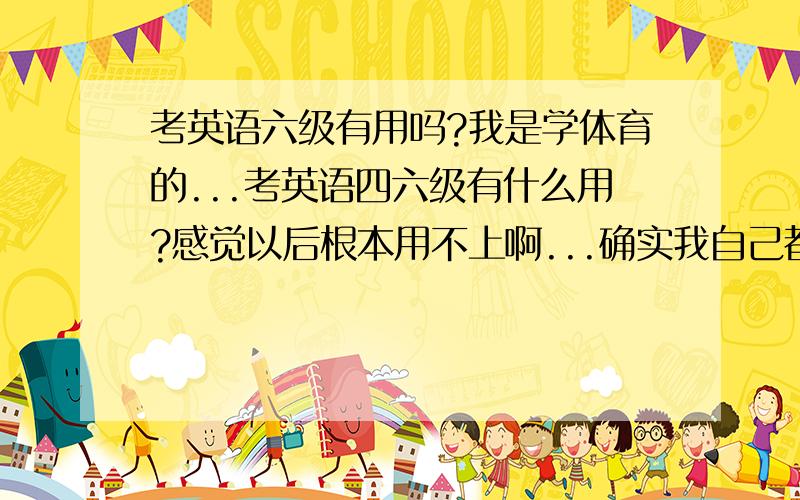 考英语六级有用吗?我是学体育的...考英语四六级有什么用?感觉以后根本用不上啊...确实我自己都不晓得以后干嘛。其实我搞体育很不合适。可是自己学的又是这个专业。那么多公司招人都