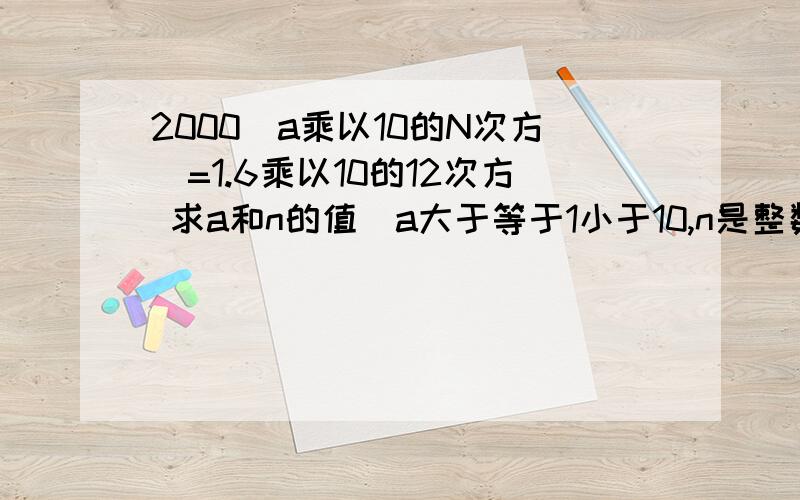 2000(a乘以10的N次方）=1.6乘以10的12次方 求a和n的值（a大于等于1小于10,n是整数）麻烦知道的速度回答 很赶!