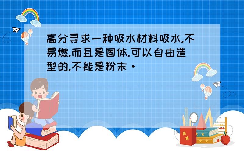 高分寻求一种吸水材料吸水.不易燃.而且是固体.可以自由造型的.不能是粉末·