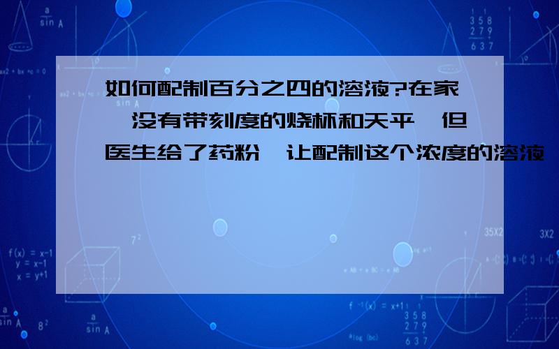 如何配制百分之四的溶液?在家,没有带刻度的烧杯和天平,但医生给了药粉,让配制这个浓度的溶液,应该怎么办呢?请想一些简单可行的办法.