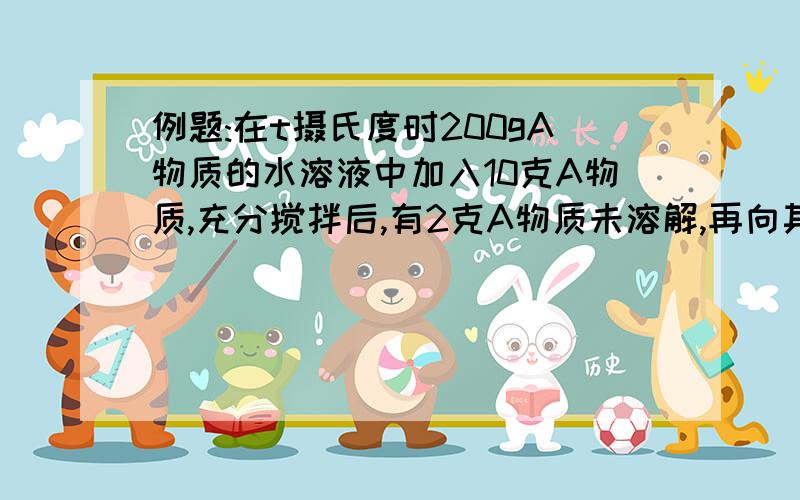 例题:在t摄氏度时200gA物质的水溶液中加入10克A物质,充分搅拌后,有2克A物质未溶解,再向其中加入5克水后,仍有1克A物质未溶解.求t摄氏度时A物质的溶解度是多少?原来200克溶液需要蒸发掉多少