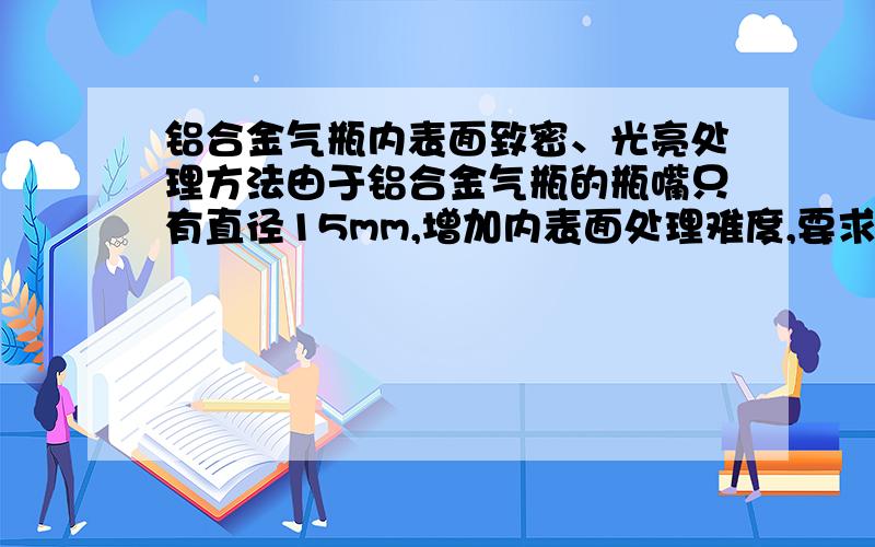 铝合金气瓶内表面致密、光亮处理方法由于铝合金气瓶的瓶嘴只有直径15mm,增加内表面处理难度,要求处理后内表面光亮、致密,对各种气体吸附小,保证气体组分稳定