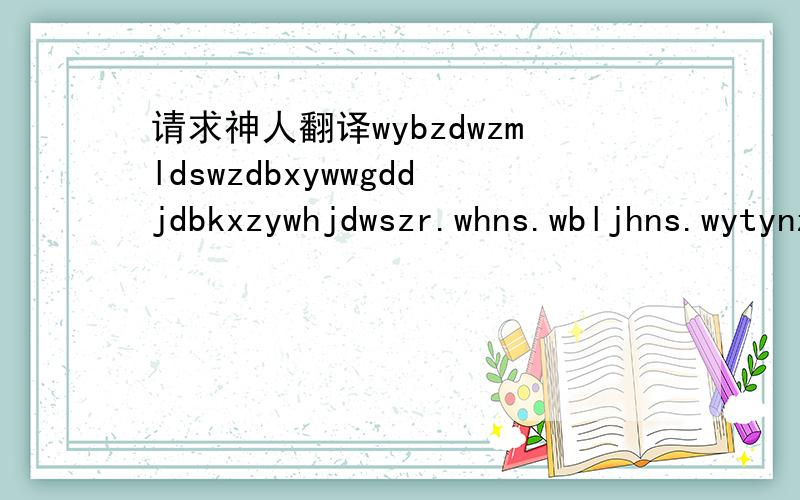 请求神人翻译wybzdwzmldswzdbxywwgddjdbkxzywhjdwszr.whns.wbljhns.wytynzgjnbdd.djdbd.sjsnmdrzywygrnzjzjdkl..wyxhndybntxh. wybxwwmhxdlldjdshwbxnywwns.nmdyhhd.nmdykx.wzsybey.msm.an.是拼音的首字母,拜托大家帮忙