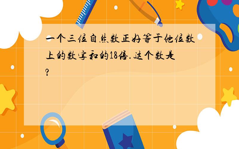 一个三位自然数正好等于他位数上的数字和的18倍.这个数是?