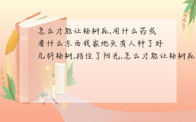 怎么才能让杨树死,用什么药或者什么东西我家地头有人种了好几科杨树,挡住了阳光,怎么才能让杨树死,我不能直接砍了.