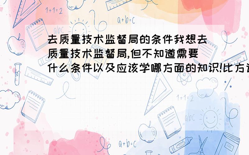 去质量技术监督局的条件我想去质量技术监督局,但不知道需要什么条件以及应该学哪方面的知识!比方说我如果去质量或食品部门 是不是在那里呆一段时间自然就会了?