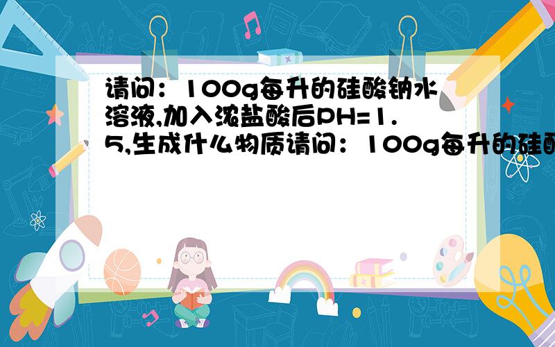 请问：100g每升的硅酸钠水溶液,加入浓盐酸后PH=1.5,生成什么物质请问：100g每升的硅酸钠水溶液,加入浓盐酸后PH=1.5,并没有沉淀生成,请问是否是形成了溶胶,还是有其他的物质生成,知道的请给