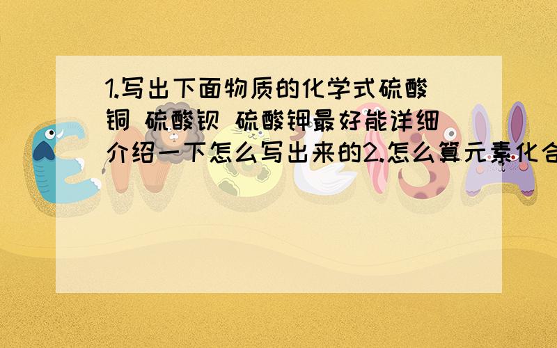 1.写出下面物质的化学式硫酸铜 硫酸钡 硫酸钾最好能详细介绍一下怎么写出来的2.怎么算元素化合价比如LiOH中Li的化合价讲一下怎么算的