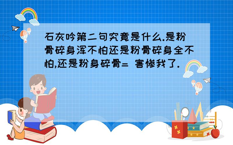 石灰吟第二句究竟是什么.是粉骨碎身浑不怕还是粉骨碎身全不怕,还是粉身碎骨= 害惨我了.