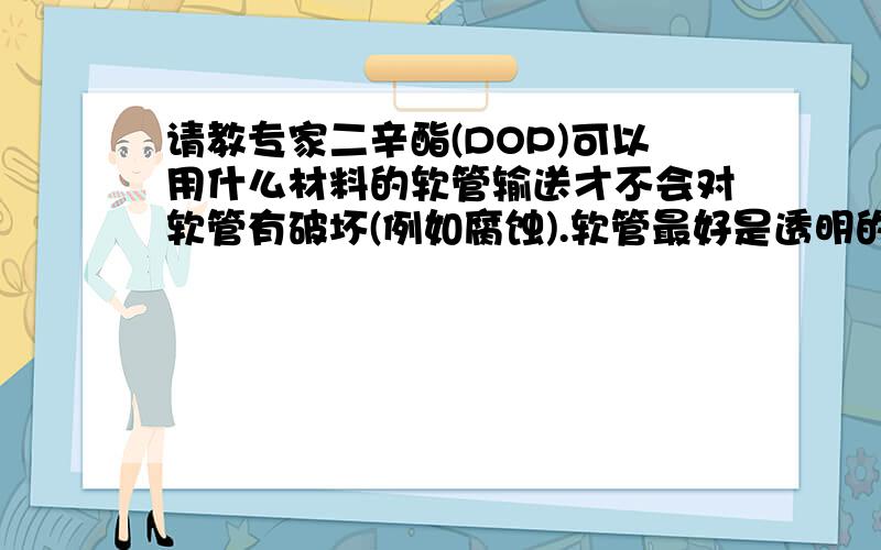 请教专家二辛酯(DOP)可以用什么材料的软管输送才不会对软管有破坏(例如腐蚀).软管最好是透明的