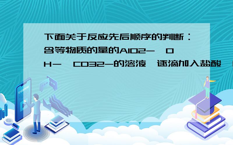 下面关于反应先后顺序的判断：含等物质的量的AlO2-、OH－、CO32-的溶液,逐滴加入盐酸,问反映的先后顺序.我的判断是：按碱性强弱的顺序反应.OH－一定排在最前.又根据偏铝酸钠中通入CO2生成