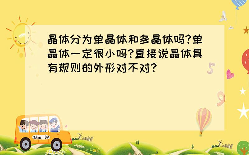 晶体分为单晶体和多晶体吗?单晶体一定很小吗?直接说晶体具有规则的外形对不对?