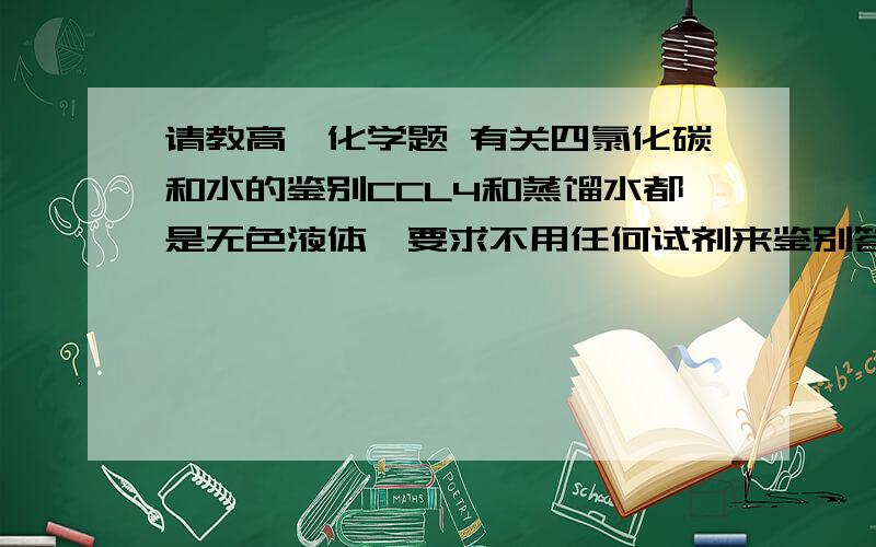 请教高一化学题 有关四氯化碳和水的鉴别CCL4和蒸馏水都是无色液体,要求不用任何试剂来鉴别答案：把一种液体加入到分液漏斗中,然后再加入另一种液体,会出现分层现象,下层的是四氯化碳