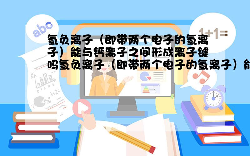 氢负离子（即带两个电子的氢离子）能与钙离子之间形成离子键吗氢负离子（即带两个电子的氢离子）能与钠离子,锂离子之间形成离子键