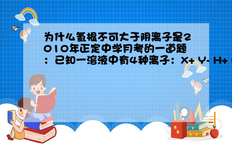 为什么氢根不可大于阴离子是2010年正定中学月考的一道题：已知一溶液中有4种离子：X+ Y- H+ OH- ,下列分析结果错误的是:A.c(Y-)>c(X+)>c(H+)>c(OH-)B.c(X+)>c(Y-)>c(OH-)>c(H+)C.c(H+)>c(Y-)>c(X+)>c(OH-)D.c(OH-)>c(X+)