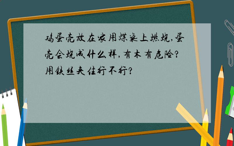 鸡蛋壳放在家用煤气上燃烧,蛋壳会烧成什么样,有木有危险?用铁丝夹住行不行?