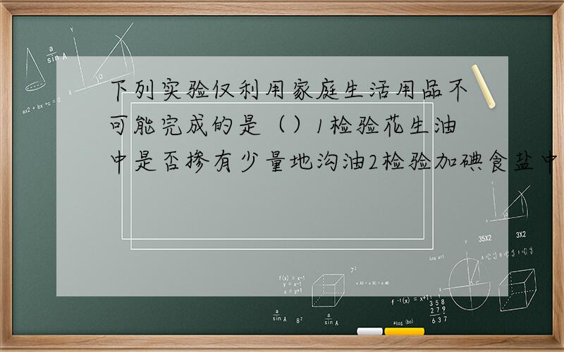 下列实验仅利用家庭生活用品不可能完成的是（）1检验花生油中是否掺有少量地沟油2检验加碘食盐中是否含有少量地沟油2检验加碘食盐中是否含有碘物质