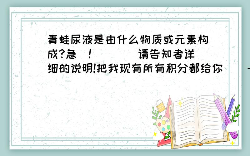 青蛙尿液是由什么物质或元素构成?急`!````请告知者详细的说明!把我现有所有积分都给你`（一但问被解答）!好象不多啊~