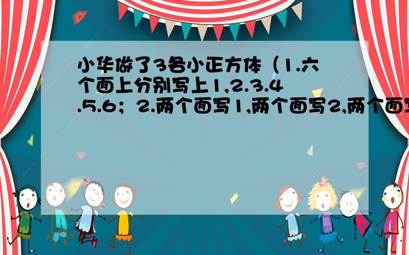 小华做了3各小正方体（1.六个面上分别写上1,2.3.4.5.6；2.两个面写1,两个面写2,两个面写3；3.一个面写1,两个面写2,三个面写3）,抛红色正方体,落下后每个数朝上的可能性分别是多少?跑绿色正方