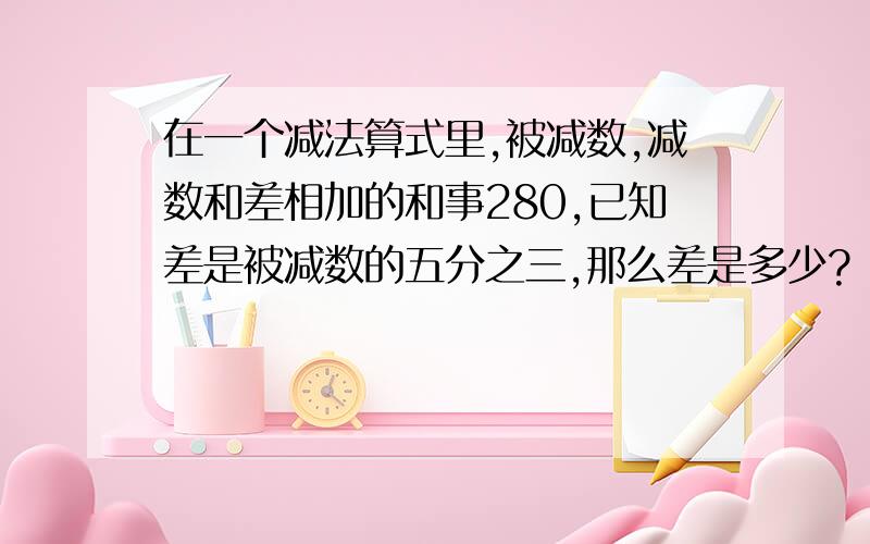 在一个减法算式里,被减数,减数和差相加的和事280,已知差是被减数的五分之三,那么差是多少?