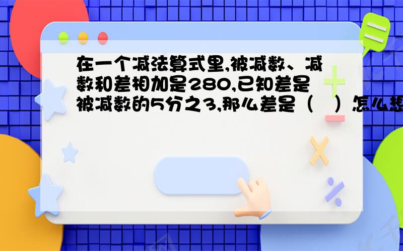 在一个减法算式里,被减数、减数和差相加是280,已知差是被减数的5分之3,那么差是（   ）怎么想的?