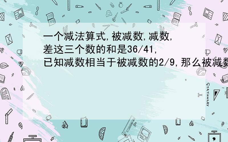 一个减法算式,被减数,减数,差这三个数的和是36/41,已知减数相当于被减数的2/9,那么被减数是多少?