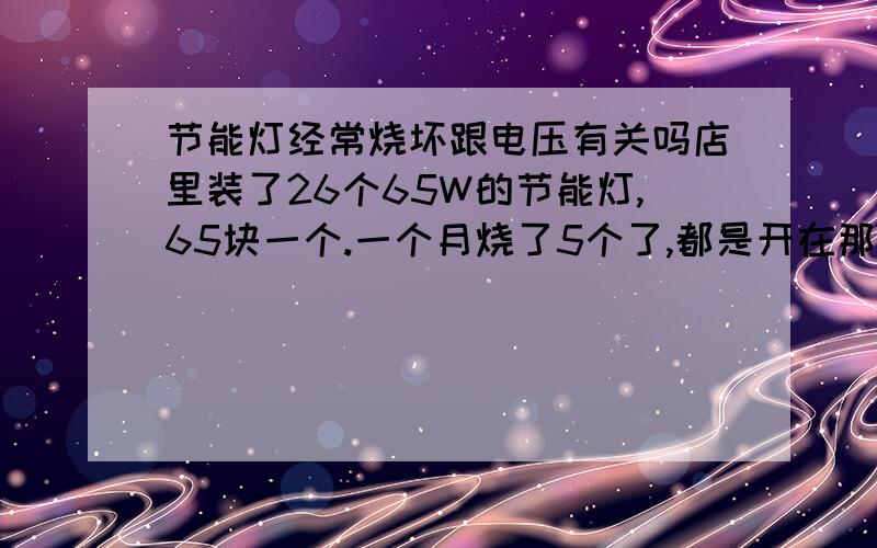 节能灯经常烧坏跟电压有关吗店里装了26个65W的节能灯,65块一个.一个月烧了5个了,都是开在那忽然砰一声就坏了,都是灯头烧坏了,灯泡不发黑,一般这都是卸什么原因引起的.分不多请见谅.附图