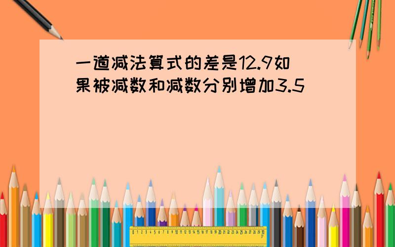 一道减法算式的差是12.9如果被减数和减数分别增加3.5�