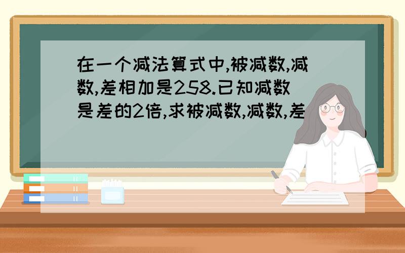 在一个减法算式中,被减数,减数,差相加是258.已知减数是差的2倍,求被减数,减数,差