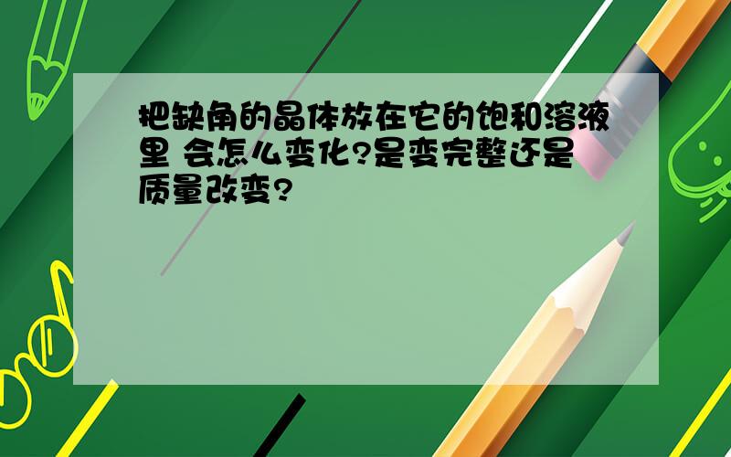 把缺角的晶体放在它的饱和溶液里 会怎么变化?是变完整还是质量改变?