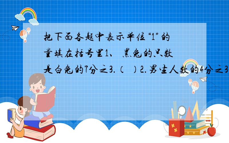 把下面各题中表示单位“1”的量填在括号里1、 黑兔的只数是白兔的7分之3.（ ）2.男生人数的4分之3是女生人数.（ ）3.一条路的10分之7是140米.（ ）4.一个数的3分之2是24.（ ）5五年级学生人