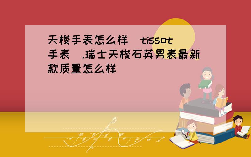 天梭手表怎么样(tissot手表),瑞士天梭石英男表最新款质量怎么样