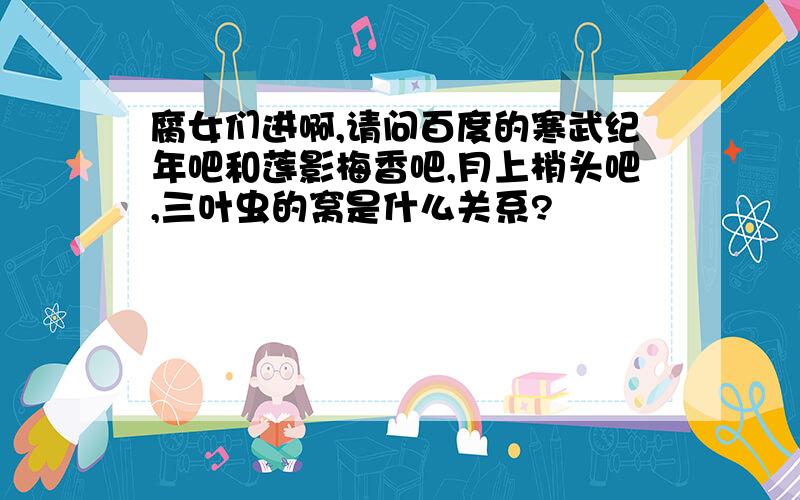 腐女们进啊,请问百度的寒武纪年吧和莲影梅香吧,月上梢头吧,三叶虫的窝是什么关系?