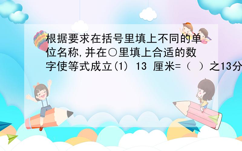 根据要求在括号里填上不同的单位名称,并在○里填上合适的数字使等式成立(1) 13 厘米=（ ）之13分 真分数（2）13 厘米=（ ）之13分 假分数